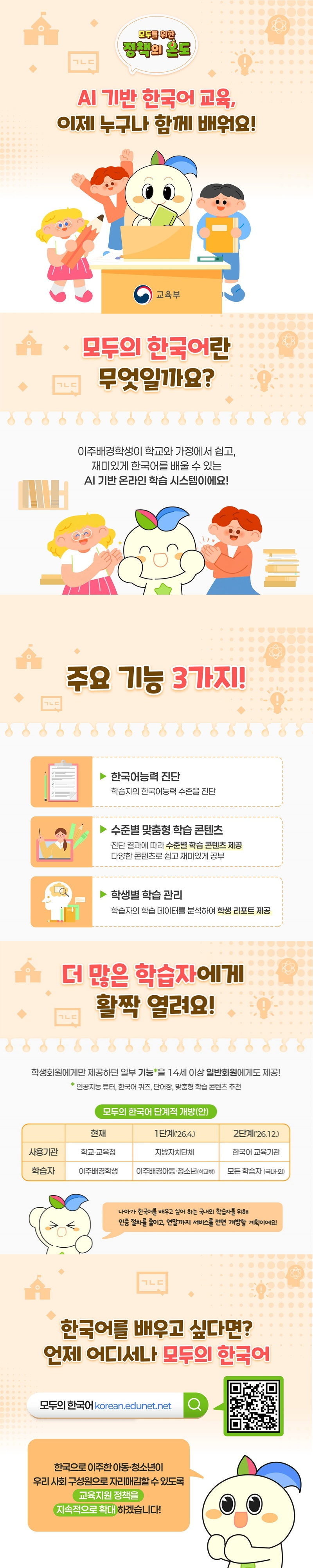 AI 기반 한국어 교육, 이제 누구나 함께 배워요! ■ 모두의 한국어란 무엇일까요? 이주배경학생이 학교와 가정에서 쉽고, 재미있게 한국어를 배울 수 있는 AI 기반 온라인 학습 시스템이에요! ■ 주요 기능 3가지! - 한국어능력 진단 학습자의 한국어능력 수준을 진단 - 수준별 맞춤형 학습 콘텐츠 진단 결과에 따라 수준별 학습 콘텐츠 제공 다양한 콘텐츠로 쉽고 재미있게 공부 - 학생별 학습 관리 학습자의 학습 데이터를 분석하여 학생 리포트 제공 ■ 더 많은 학습자에게 활짝 열려요! 학생회원에게만 제공하던 일부 기능*을 14세 이상 일반회원에게도 제공! *인공지능 튜터, 한국어 퀴즈, 단어장, 맞춤형 학습 콘텐츠 추천 △ 모두의 한국어 단계적 개방(안) · 현재 - 사용기관: 학교·교육청 - 학습자: 이주배경학생 · 1단계('26.4.) - 사용기관: 지방자치단체 - 학습자: 이주배경아동·청소년(학교 밖) · 2단계('26.12.) - 사용기관: 한국어 교육기관 - 학습자: 모든 학습자(국내·외) 나아가 한국어를 배우고 싶어 하는 국내외 학습자를 위해 인증 절차를 줄이고, 연말까지 서비스를 전면 개방할 계획이에요! ■ 한국어를 배우고 싶다면? 언제 어디서나 모두의 한국어 ☞ 모두의 한국어 한국으로 이주한 아동·청소년이 우리 사회 구성원으로 자리매김할 수 있도록 교육지원 정책을 지속적으로 확대하겠습니다! 